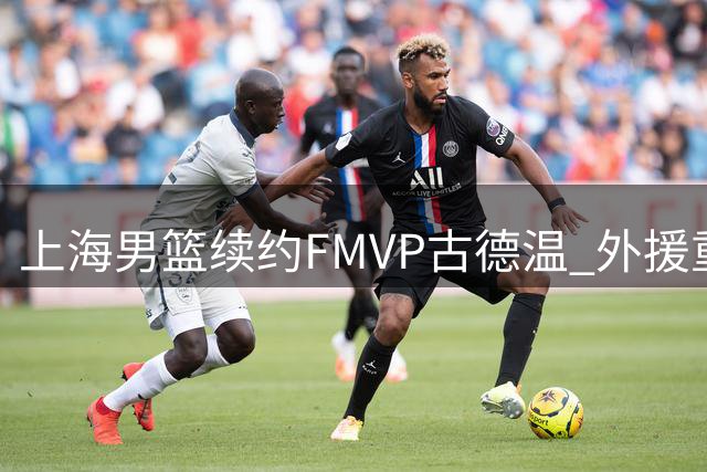 上海男篮续约FMVP古德温 外援重组计划浮出水面
