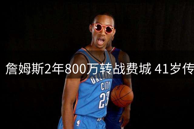 詹姆斯2年800万转战费城 41岁传奇剑指第五冠