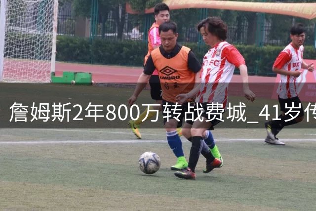 詹姆斯2年800万转战费城 41岁传奇剑指第五冠